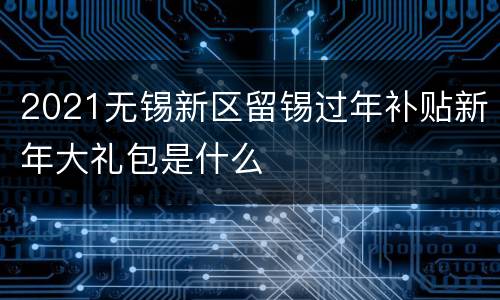 2021无锡新区留锡过年补贴新年大礼包是什么