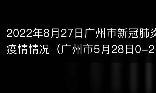 2022年8月27日广州市新冠肺炎疫情情况（广州市5月28日0-24时疫情实时动态）