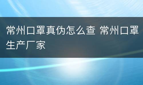 常州口罩真伪怎么查 常州口罩生产厂家