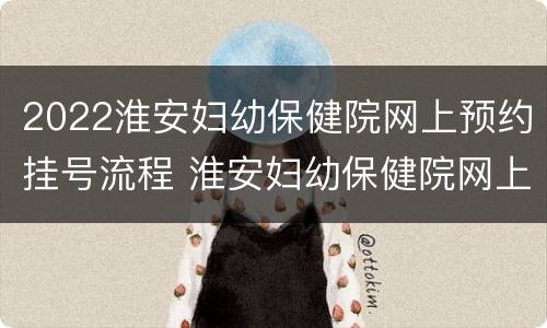 2022淮安妇幼保健院网上预约挂号流程 淮安妇幼保健院网上预约挂号怎么取号
