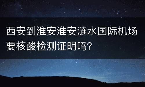 西安到淮安淮安涟水国际机场要核酸检测证明吗？