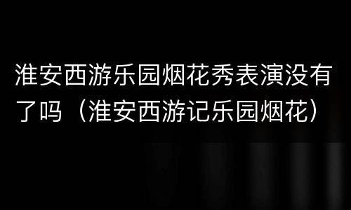 淮安西游乐园烟花秀表演没有了吗（淮安西游记乐园烟花）