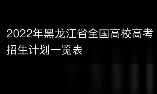 2022年黑龙江省全国高校高考招生计划一览表