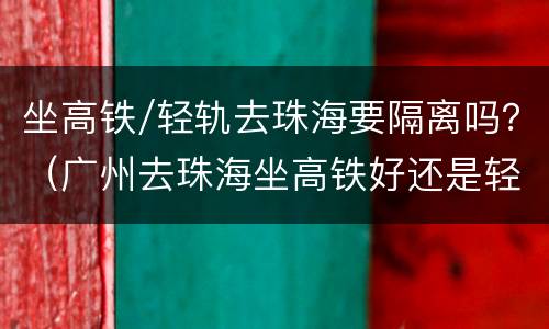 坐高铁/轻轨去珠海要隔离吗？（广州去珠海坐高铁好还是轻轨好）