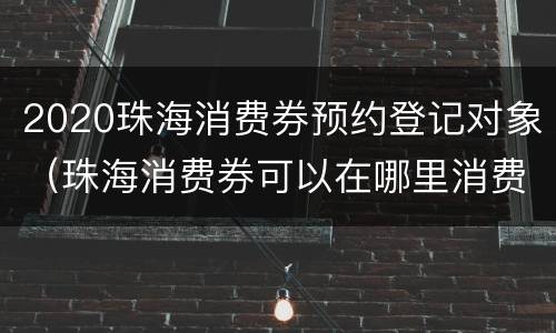 2020珠海消费券预约登记对象（珠海消费券可以在哪里消费）