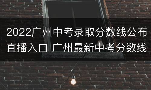 2022广州中考录取分数线公布直播入口 广州最新中考分数线