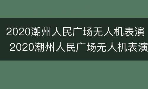 2020潮州人民广场无人机表演 2020潮州人民广场无人机表演时间
