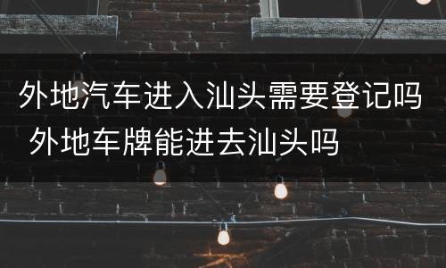 外地汽车进入汕头需要登记吗 外地车牌能进去汕头吗