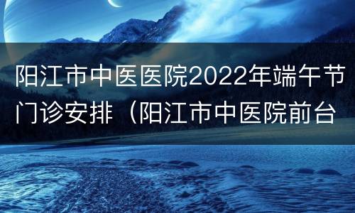 阳江市中医医院2022年端午节门诊安排（阳江市中医院前台电话）