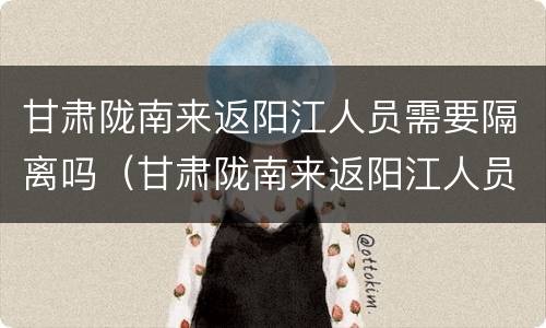 甘肃陇南来返阳江人员需要隔离吗（甘肃陇南来返阳江人员需要隔离吗现在）