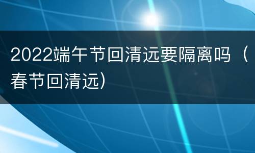 2022端午节回清远要隔离吗（春节回清远）