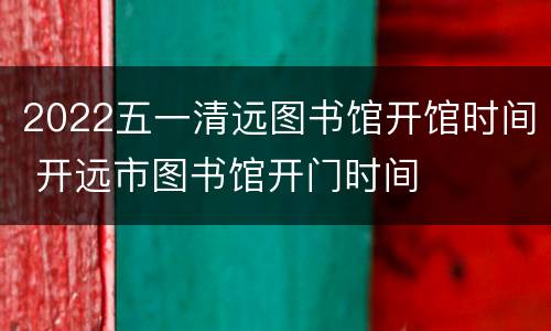 2022五一清远图书馆开馆时间 开远市图书馆开门时间