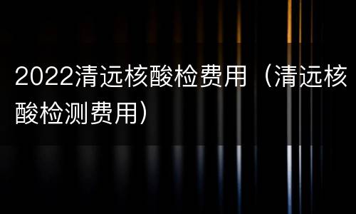 2022清远核酸检费用（清远核酸检测费用）