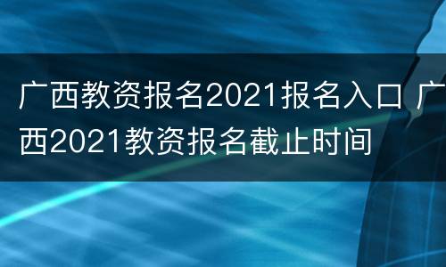广西教资报名2021报名入口 广西2021教资报名截止时间