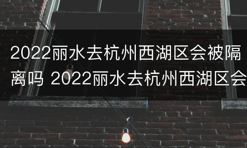 2022丽水去杭州西湖区会被隔离吗 2022丽水去杭州西湖区会被隔离吗今天