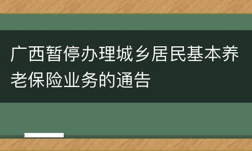 广西暂停办理城乡居民基本养老保险业务的通告
