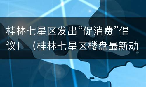 桂林七星区发出“促消费”倡议！（桂林七星区楼盘最新动态）