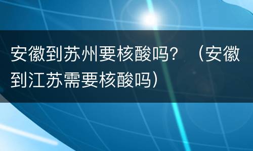 安徽到苏州要核酸吗？（安徽到江苏需要核酸吗）
