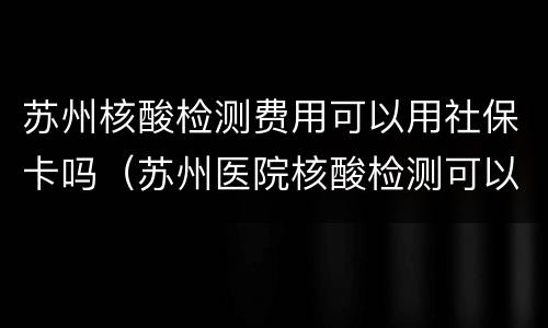 苏州核酸检测费用可以用社保卡吗（苏州医院核酸检测可以用社保吗）