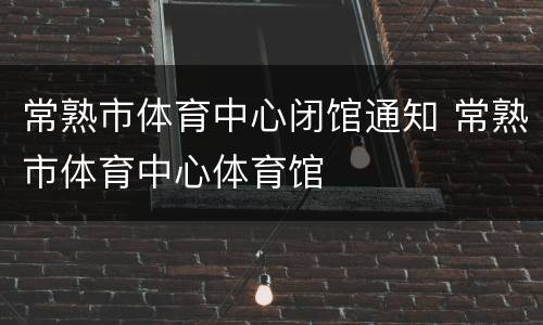 常熟市体育中心闭馆通知 常熟市体育中心体育馆