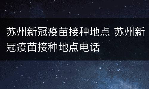 苏州新冠疫苗接种地点 苏州新冠疫苗接种地点电话