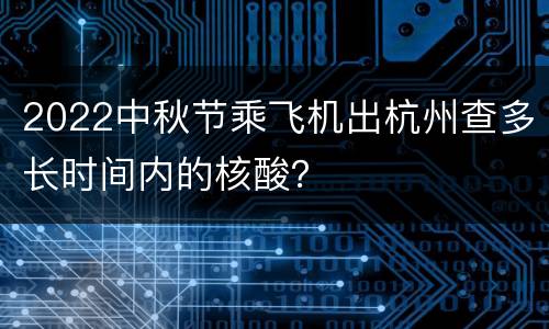 2022中秋节乘飞机出杭州查多长时间内的核酸？
