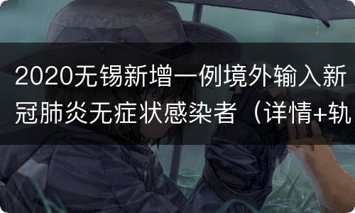 2020无锡新增一例境外输入新冠肺炎无症状感染者（详情+轨迹）
