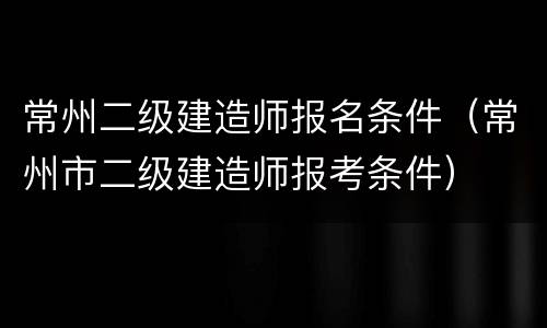 常州二级建造师报名条件（常州市二级建造师报考条件）