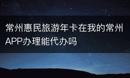 常州惠民旅游年卡在我的常州APP办理能代办吗