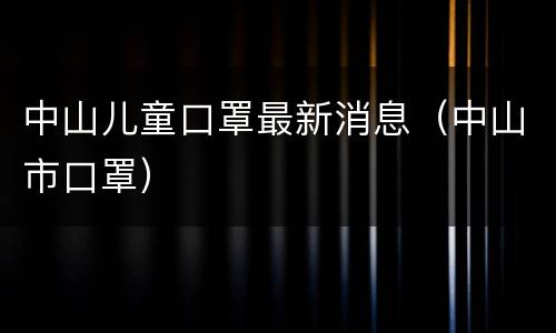 中山儿童口罩最新消息（中山市口罩）
