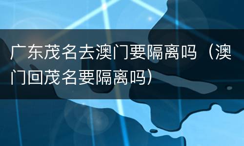 广东茂名去澳门要隔离吗（澳门回茂名要隔离吗）