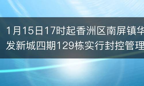 1月15日17时起香洲区南屏镇华发新城四期129栋实行封控管理