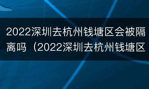2022深圳去杭州钱塘区会被隔离吗（2022深圳去杭州钱塘区会被隔离吗最新消息）