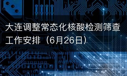 大连调整常态化核酸检测筛查工作安排（6月26日）