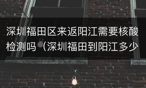 深圳福田区来返阳江需要核酸检测吗（深圳福田到阳江多少公里）