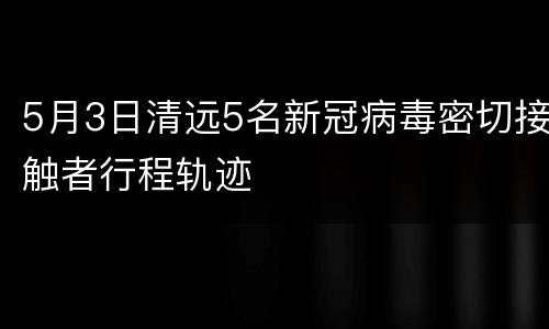 5月3日清远5名新冠病毒密切接触者行程轨迹