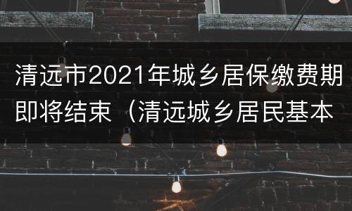 清远市2021年城乡居保缴费期即将结束（清远城乡居民基本医疗保险）