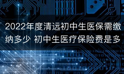 2022年度清远初中生医保需缴纳多少 初中生医疗保险费是多少
