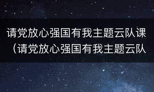 请党放心强国有我主题云队课（请党放心强国有我主题云队课视频直播）