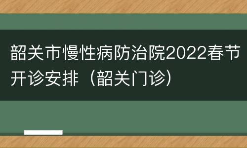 韶关市慢性病防治院2022春节开诊安排（韶关门诊）