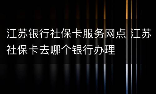江苏银行社保卡服务网点 江苏社保卡去哪个银行办理