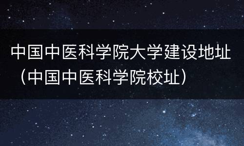 中国中医科学院大学建设地址（中国中医科学院校址）