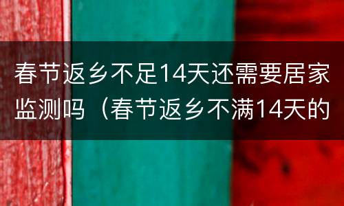 春节返乡不足14天还需要居家监测吗（春节返乡不满14天的怎么办）