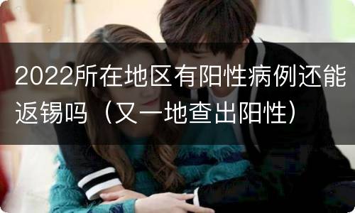 2022所在地区有阳性病例还能返锡吗（又一地查出阳性）