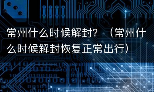 常州什么时候解封？（常州什么时候解封恢复正常出行）