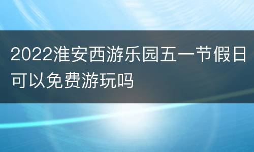 2022淮安西游乐园五一节假日可以免费游玩吗