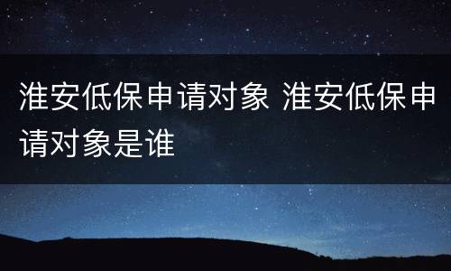 淮安低保申请对象 淮安低保申请对象是谁