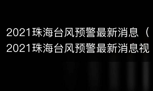 2021珠海台风预警最新消息（2021珠海台风预警最新消息视频）