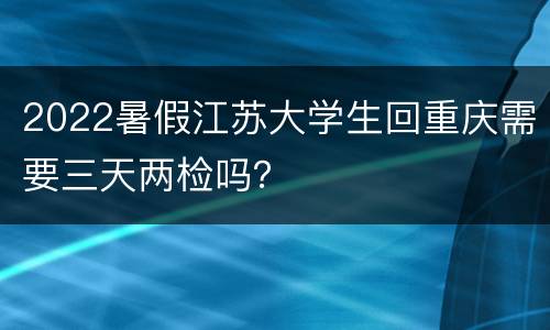 2022暑假江苏大学生回重庆需要三天两检吗？