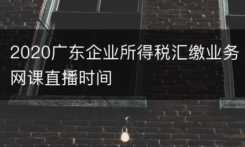 2020广东企业所得税汇缴业务网课直播时间